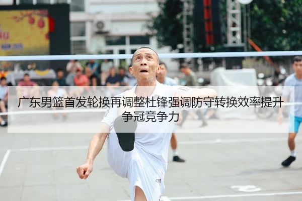 广东男篮首发轮换再调整杜锋强调防守转换效率提升争冠竞争力 - leyu